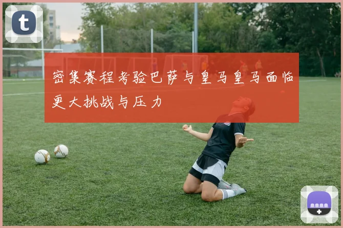 密集赛程考验巴萨与皇马皇马面临更大挑战与压力