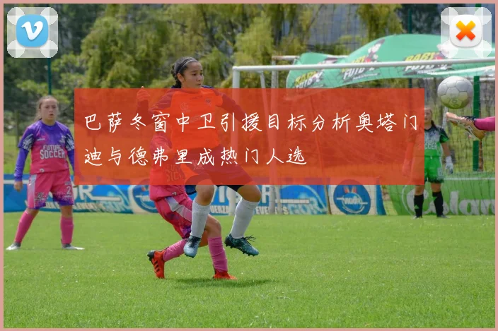 巴萨冬窗中卫引援目标分析奥塔门迪与德弗里成热门人选