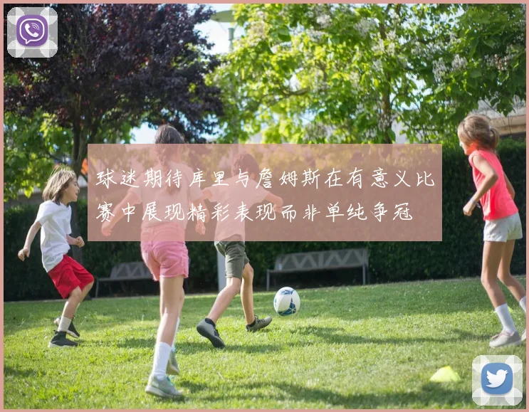 球迷期待库里与詹姆斯在有意义比赛中展现精彩表现而非单纯争冠