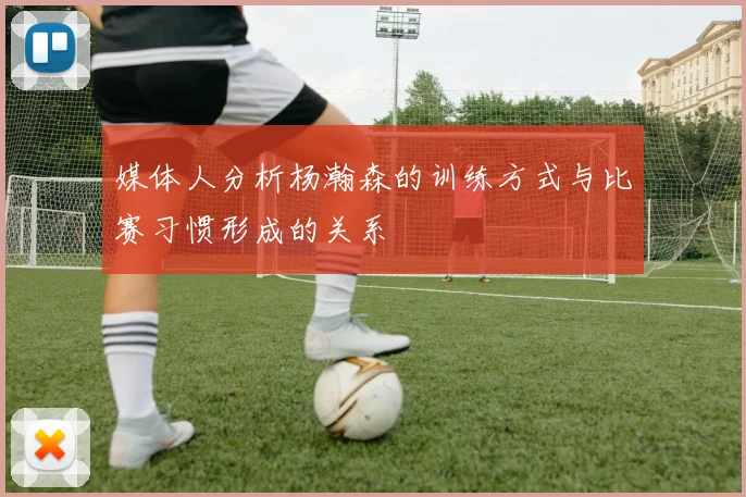 媒体人分析杨瀚森的训练方式与比赛习惯形成的关系