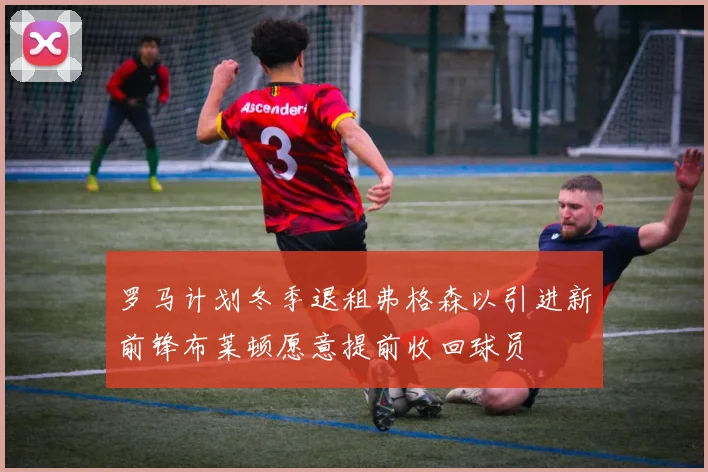 罗马计划冬季退租弗格森以引进新前锋布莱顿愿意提前收回球员
