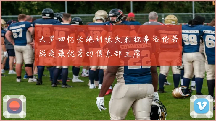 大罗回忆长跑训练失利称弗洛伦蒂诺是最优秀的俱乐部主席