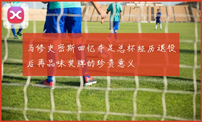马修史密斯回忆夺足总杯经历退役后再品味奖牌的珍贵意义