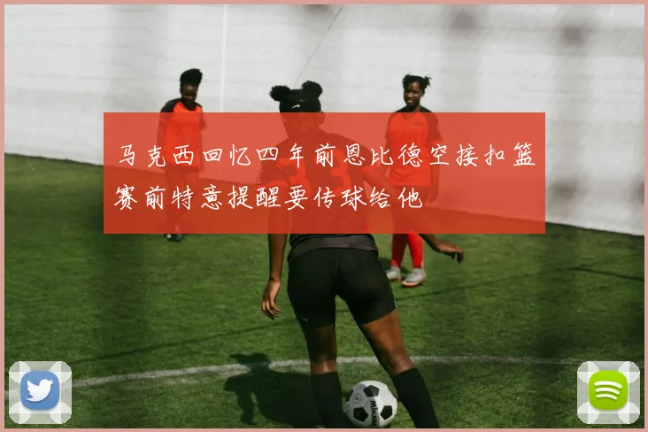 马克西回忆四年前恩比德空接扣篮赛前特意提醒要传球给他
