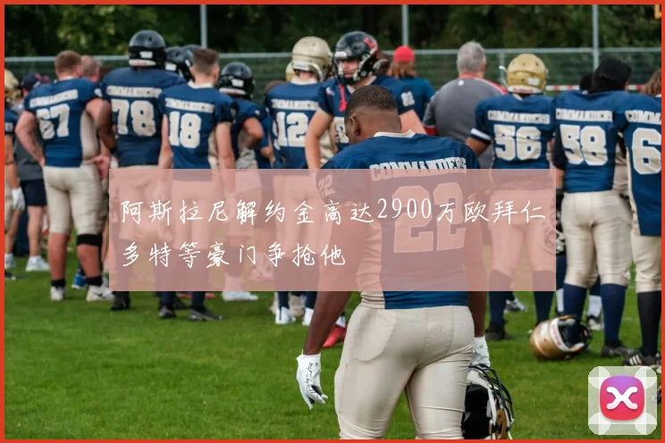 阿斯拉尼解约金高达2900万欧拜仁多特等豪门争抢他