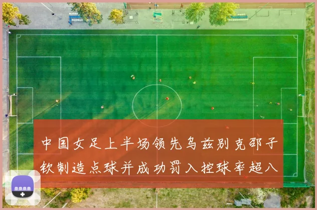 中国女足上半场领先乌兹别克邵子钦制造点球并成功罚入控球率超八成