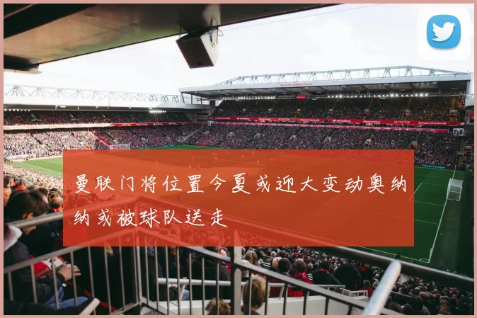 曼联门将位置今夏或迎大变动奥纳纳或被球队送走
