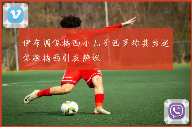 伊布调侃梅西小儿子西罗称其为迷你版梅西引发热议