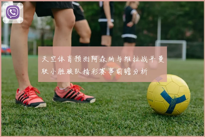 天空体育预测阿森纳与维拉战平曼联小胜狼队精彩赛事前瞻分析