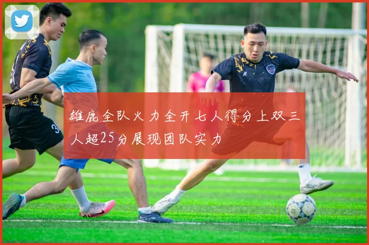 雄鹿全队火力全开七人得分上双三人超25分展现团队实力